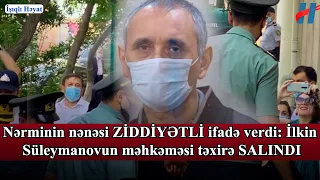 Nərminin nənəsi ZİDDİYƏTLİ ifadə verdi: İlkin Süleymanovun məhkəməsi təxirə SALINDI