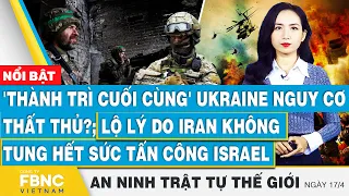 Tin an ninh thế giới 17/4, 'Thành trì cuối cùng' Ukraine thất thủ?; lộ lý do Iran không tung hết sức