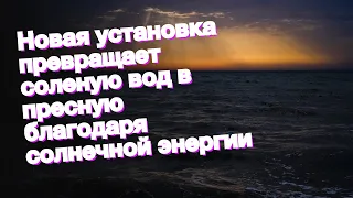 Новая установка превращает соленую вод в пресную благодаря солнечной энергии