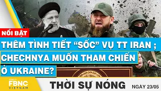 Thời sự nóng 23/5, Thêm tình tiết “sốc” vụ TT Iran; Chechnya muốn tham chiến ở Ukraine?