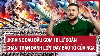 Điểm nóng thế giới: Ukraine đau đầu gom 10 lữ đoàn chặn ‘trận đánh lớn’ đầy bão tố của Nga