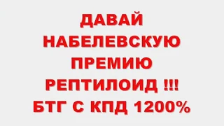 ДАВАЙ НОБЕЛЕВСКУЮ ПРЕМИЮ РЕПТИЛОИД !!!БТГ С КПД 1200%