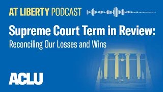 Supreme Court Term in Review: Reconciling Our Losses and Wins - ACLU - At Liberty Podcast