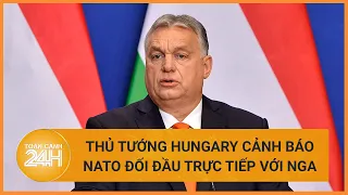 Thủ tướng Hungary cảnh báo về đối đầu trực tiếp giữa NATO và Nga | Toàn cảnh 24h