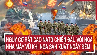 Điểm nóng thế giới: Nguy cơ rất cao NATO chiến đấu với Nga, nhà máy vũ khí Nga sản xuất ngày đêm