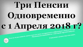 Три Пенсии Одновременно с 1 Апреля 2018 года?