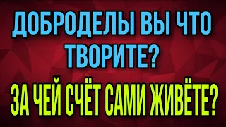 ДОБРОДЕЛЫ ВЫ ЧТО ТВОРИТЕ? ЗА ЧЕЙ СЧЁТ САМИ ТО ЖИВЁТЕ?