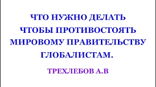 ЧТО НУЖНО ДЕЛАТЬ, ЧТОБЫ ПРОТИВОСТОЯТЬ МИРОВОМУ ПРАВИТЕЛЬСТВУ, ГЛОБАЛИСТАМ.  ТРЕХЛЕБОВ А.В 2022,2023