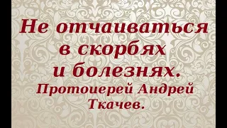 Не отчаиваться в скорбях и болезнях. Протоиерей Андрей Ткачев.