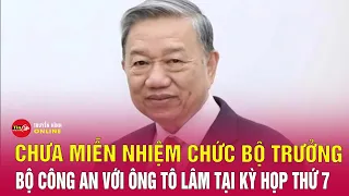 Chưa phê chuẩn hay miễn nhiệm chức danh Bộ trưởng Công an tại kỳ họp thú 7. Tin tức 24h mới