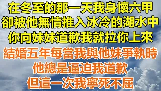 （完結爽文）在冬至的那一天我身懷六甲，卻被他無情推入冰冷的湖水中，你向妹妹道歉我就拉你上來，結婚五年每當我與他妹爭執時，他總是逼迫我道歉，但這一次我寧死不屈！#情感#幸福生活#出軌#家產#白月光#老人