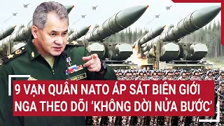 Tin thế giới: 9 vạn quân NATO áp sát biên giới, Nga theo dõi 'không dời nửa bước'