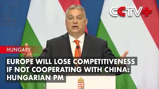 Europe Will Lose Competitiveness if Not Cooperating with China: Hungarian PM