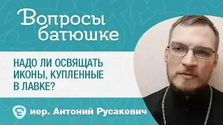 Надо ли освящать иконы, купленные в лавке? о. Антоний Русакевич