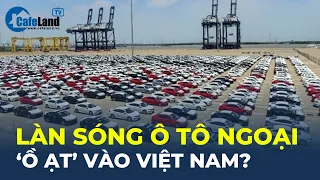 Làn sóng ô tô ngoại "Ồ ẠT" vào Việt Nam? | CafeLand