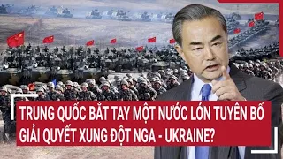 Chiến sự Nga-Ukraine:Trung Quốc bắt tay một nước lớn tuyên bố giải quyết xung đột Nga - Ukraine?