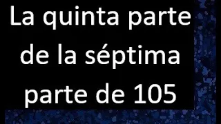 La quinta parte de la septima parte de 105 . Parte de un numero