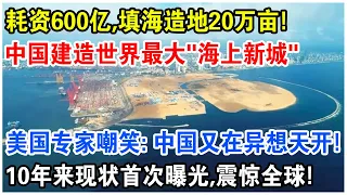 耗資600億，填海造陸20萬畝！ 中國建造世界最大“海上新城”！ 10年來現狀首度曝光，震驚全球！