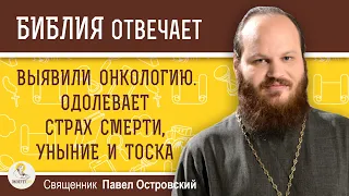 Выявили онкологию. Одолевает страх смерти, уныние и тоска.   Священник Павел Островский