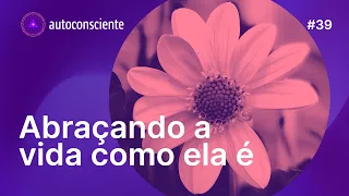 Abraçando a vida como ela é | Autoconsciente Podcast episódio 39