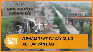 Hà Nội vi phạm trật tự xây dựng tràn lan, biết sai nhưng vẫn làm | Toàn cảnh 24h