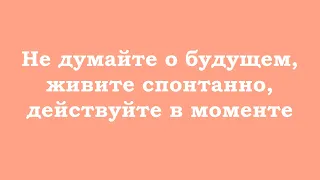 Не думайте о будущем, живите спонтанно, действуйте в моменте