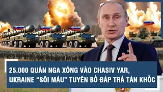 25.000 quân Nga xông vào Chasiv Yar, Ukraine “sôi máu” tuyên bố đáp trả tàn khốc | VTs