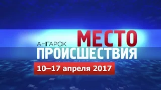 «Место происшествия – Ангарск» за 10–17 апреля 2017