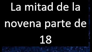 La mitad de la novena parte de 18 . Parte de un numero