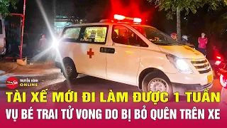 Tin tức 24h mới nhất 30/5. Vụ bé trai tử vong do bị bỏ quên trên xe: Tài xế mới đi làm được 1 tuần