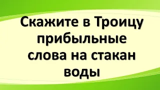 Только в Троицу скажите прибыльные слова на стакан воды. Благословите богатством мой дом