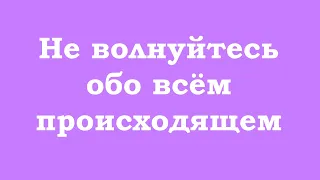 Не волнуйтесь обо всём происходящем, отпускайте события скорее