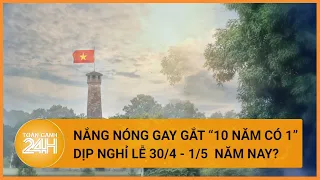 Sự thật nghỉ lễ 30/4 và 1/5 năm nay nắng nóng nhất trong vòng 10 năm?| Toàn cảnh 24h