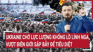 Điểm nóng chiến sự: Ukraine chờ lực lượng khổng lồ lính Nga vượt biên giới sập bẫy để tiêu diệt