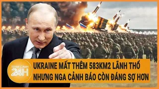 Điểm nóng quốc tế: Ukraine mất thêm 583km2 lãnh thổ, nhưng Nga cảnh báo còn đáng sợ hơn