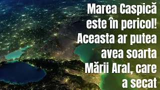 MAREA CASPICĂ ESTE ÎN PERICOL! Aceasta ar putea avea soarta Mării Aral ,care a secat