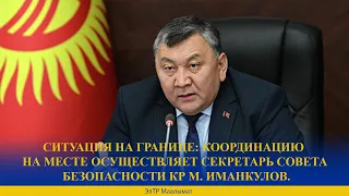 СИТУАЦИЯ НА ГРАНИЦЕ: КООРДИНАЦИЮ НА МЕСТЕ ОСУЩЕСТВЛЯЕТ СЕКРЕТАРЬ СОВЕТА БЕЗОПАСНОСТИ КР М. ИМАНКУЛОВ