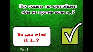Как сказать по-английски:  Вы не против если я ..? (Do you mind if I..? - Part 1)