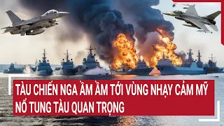 Điểm nóng thế giới: Loạt tàu chiến Nga ầm ầm tới vùng nhạy cảm Mỹ, nổ tung tàu quan trọng