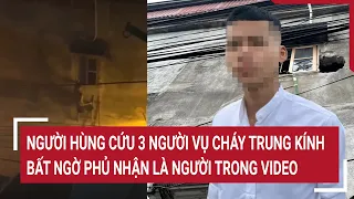 Điểm nóng: ‘Người hùng’ cứu 3 người vụ cháy Trung Kính bất ngờ phủ nhận là người trong video