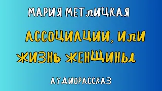 Аудиорассказ АССОЦИАЦИИ, ИЛИ ЖИЗНЬ ЖЕНЩИНЫ/ МАРИЯ МЕТЛИЦКАЯ