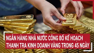 Ngân hàng Nhà nước công bố kế hoạch thanh tra hoạt động kinh doanh vàng trong 45 ngày