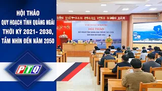 Hội thảo quy hoạch tỉnh Quảng Ngãi thời kỳ 2021- 2030, tầm nhìn đến năm 2050 | PTQ