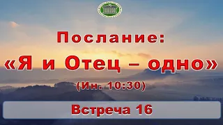 Послание: "Я и Отец - одно (Ин. 10:30)" Встреча 16