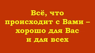 Всё, что происходит с Вами – хорошо для Вас и для всех