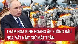 Điểm nóng thế giới: Thảm họa kinh hoàng ập xuống đầu, Nga 'vắt não' giữ mặt trận