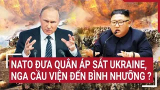 Điểm nóng thế giới: NATO đưa quân áp sát Ukraine, Nga cầu viện đến Bình Nhưỡng ?