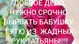 ДОБРОЕ ДеЛО  ,ужасный уход, длился годами, и сколько унижений перенесла баба ГУТя, от Татьяны??