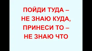 ПОЙДИ ТУДА - НЕ ЗНАЮ КУДА, ПРИНЕСИ ТО - НЕ ЗНАЮ ЧТО