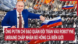 Điểm nóng thế giới: Ông Putin đích thân chỉ đạo tràn vào Robotyne, Ukraine bỏ hổng cả biên giới